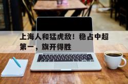 关于上海人和猛虎敌！稳占中超第一，旗开得胜的信息